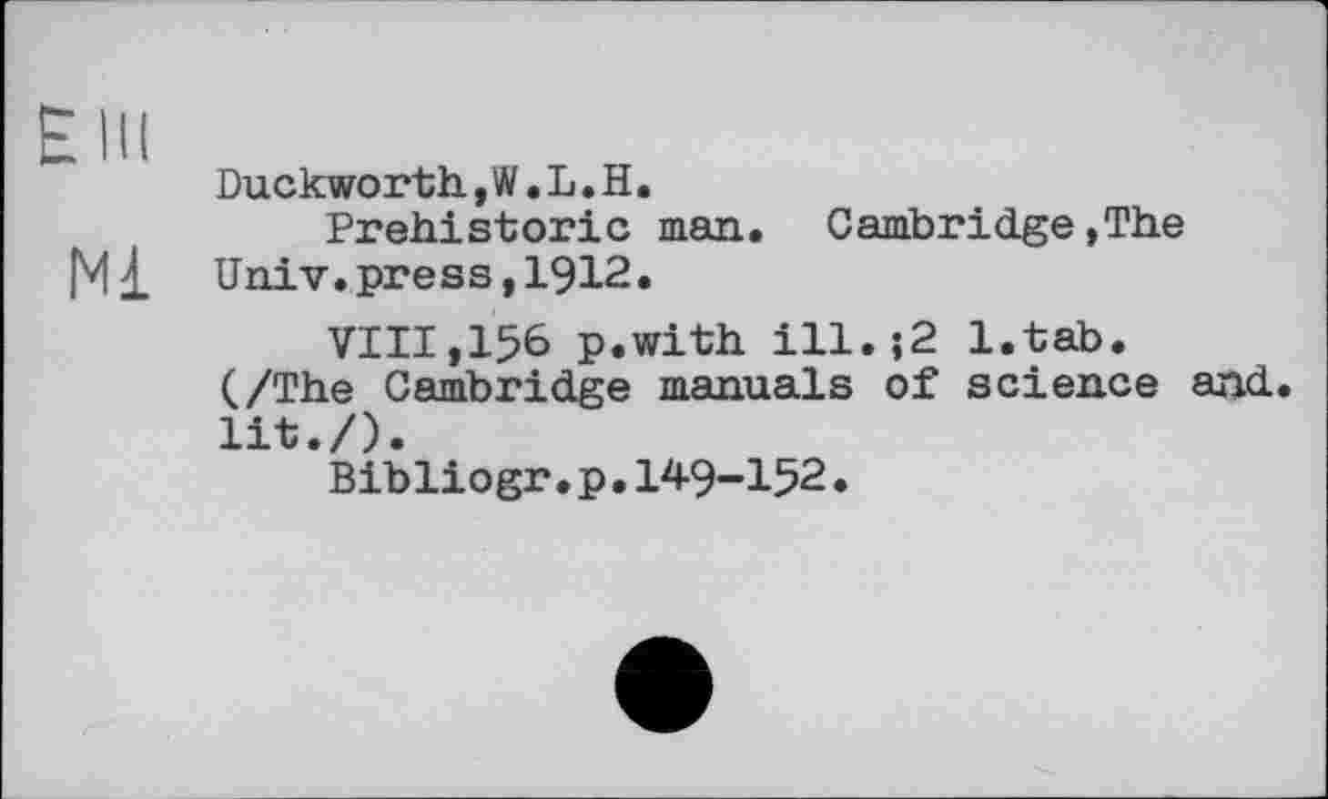 ﻿Elu
Duckworth, W. L. H.
Prehistoric man. Cambridge,The Ml Univ, press, 1912.
VIII,156 p.with ill.;2 l.tab.
(/The Cambridge manuals of science and. lit./).
Bibliogr.p.149-152.